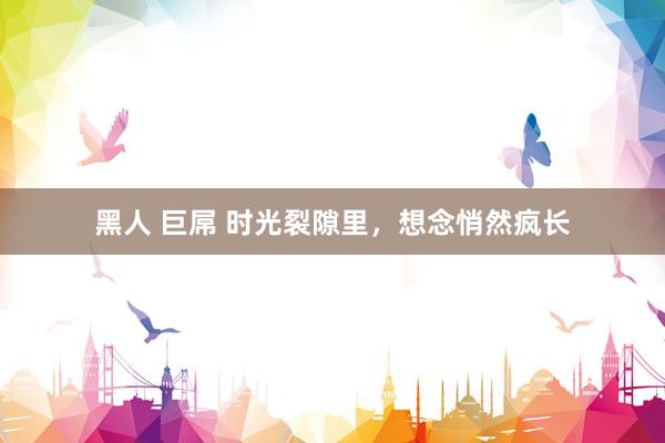 黑人 巨屌 时光裂隙里，想念悄然疯长