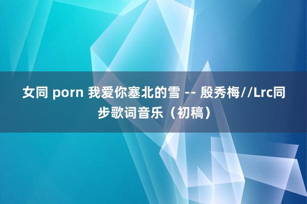女同 porn 我爱你塞北的雪 -- 殷秀梅//Lrc同步歌词音乐（初稿）