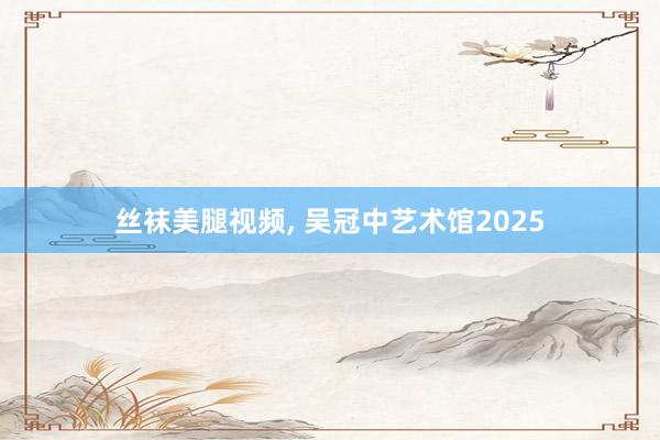 丝袜美腿视频, 吴冠中艺术馆2025