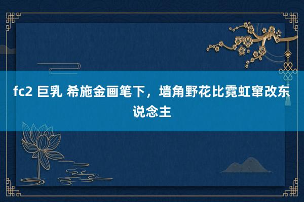 fc2 巨乳 希施金画笔下，墙角野花比霓虹窜改东说念主