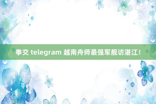 拳交 telegram 越南舟师最强军舰访湛江！