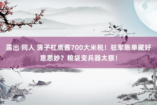 露出 同人 簿子杠鹰酱700大米税！驻军账单藏好意思妙？粮袋变兵器太狠！