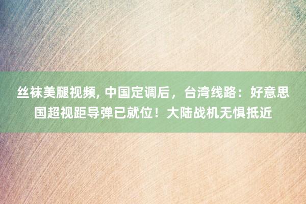 丝袜美腿视频, 中国定调后，台湾线路：好意思国超视距导弹已就位！大陆战机无惧抵近