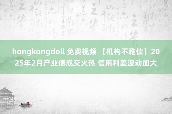 hongkongdoll 免费视频 【机构不雅债】2025年2月产业债成交火热 信用利差波动加大