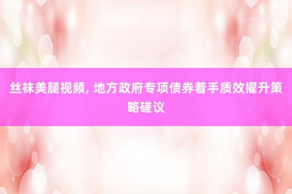 丝袜美腿视频, 地方政府专项债券着手质效擢升策略磋议