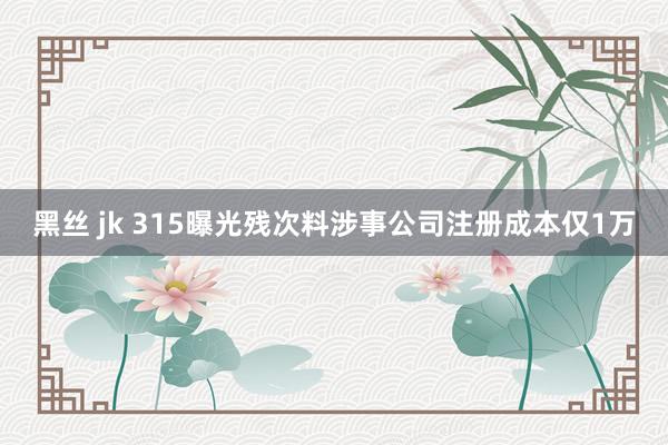 黑丝 jk 315曝光残次料涉事公司注册成本仅1万