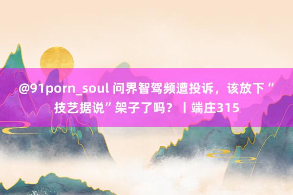 @91porn_soul 问界智驾频遭投诉，该放下“技艺据说”架子了吗？丨端庄315