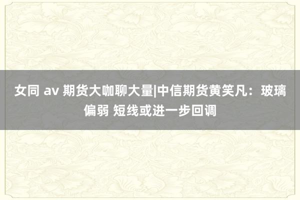 女同 av 期货大咖聊大量|中信期货黄笑凡：玻璃偏弱 短线或进一步回调