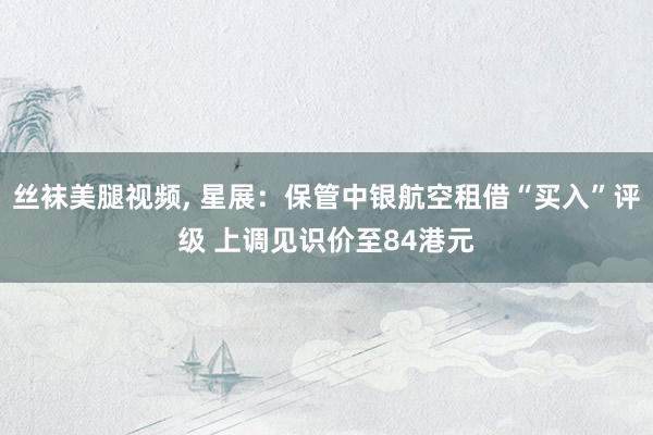 丝袜美腿视频, 星展：保管中银航空租借“买入”评级 上调见识价至84港元