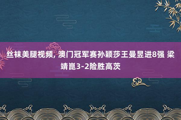 丝袜美腿视频, 澳门冠军赛孙颖莎王曼昱进8强 梁靖崑3-2险胜高茨