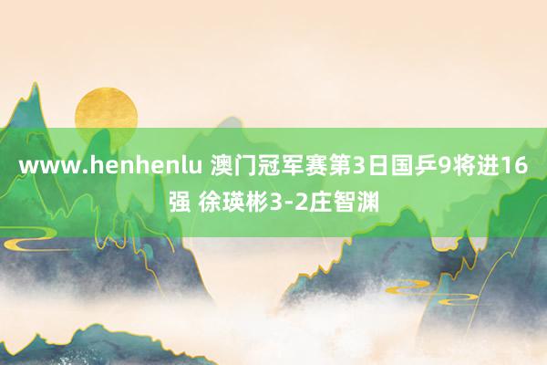 www.henhenlu 澳门冠军赛第3日国乒9将进16强 徐瑛彬3-2庄智渊