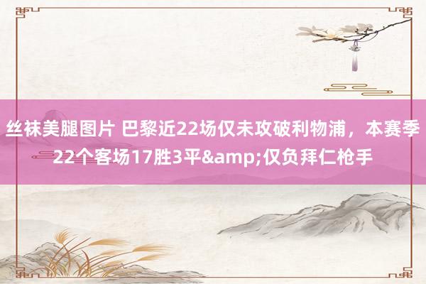 丝袜美腿图片 巴黎近22场仅未攻破利物浦，本赛季22个客场17胜3平&仅负拜仁枪手
