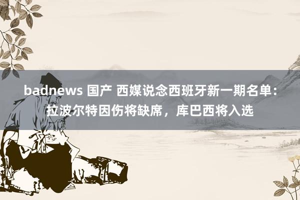 badnews 国产 西媒说念西班牙新一期名单：拉波尔特因伤将缺席，库巴西将入选