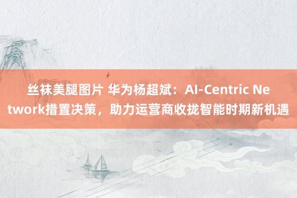 丝袜美腿图片 华为杨超斌：AI-Centric Network措置决策，助力运营商收拢智能时期新机遇