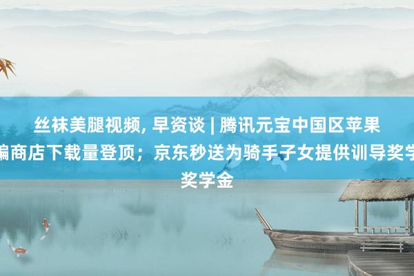 丝袜美腿视频, 早资谈 | 腾讯元宝中国区苹果诈骗商店下载量登顶；京东秒送为骑手子女提供训导奖学金