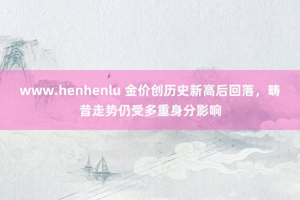 www.henhenlu 金价创历史新高后回落，畴昔走势仍受多重身分影响