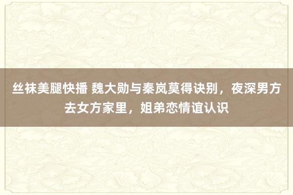 丝袜美腿快播 魏大勋与秦岚莫得诀别，夜深男方去女方家里，姐弟恋情谊认识