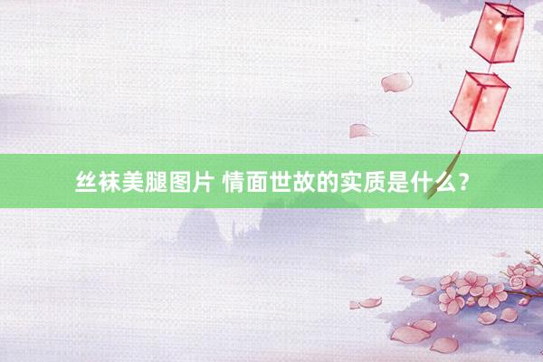 丝袜美腿图片 情面世故的实质是什么？