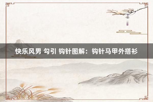 快乐风男 勾引 钩针图解：钩针马甲外搭衫