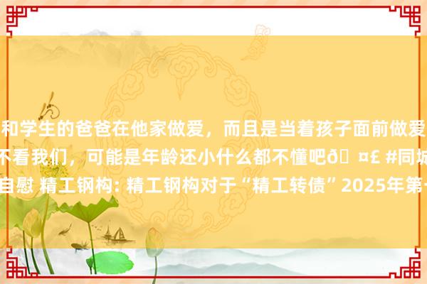 和学生的爸爸在他家做爱，而且是当着孩子面前做爱，太刺激了，孩子完全不看我们，可能是年龄还小什么都不懂吧🤣 #同城 #文爱 #自慰 精工钢构: 精工钢构对于“精工转债”2025年第一次握有东说念主会议有