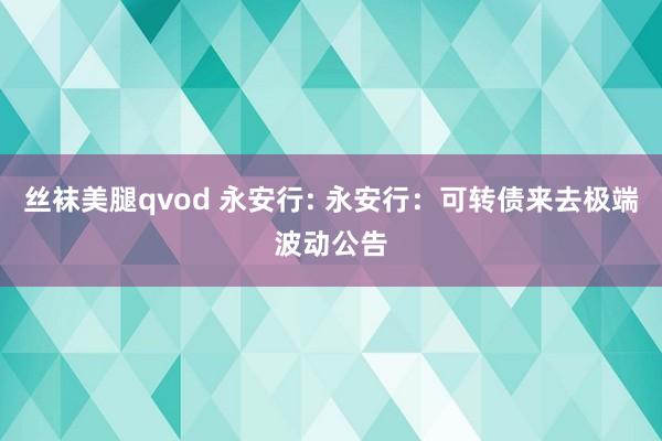 丝袜美腿qvod 永安行: 永安行：可转债来去极端波动公告