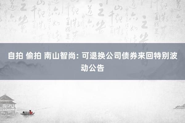 自拍 偷拍 南山智尚: 可退换公司债券来回特别波动公告