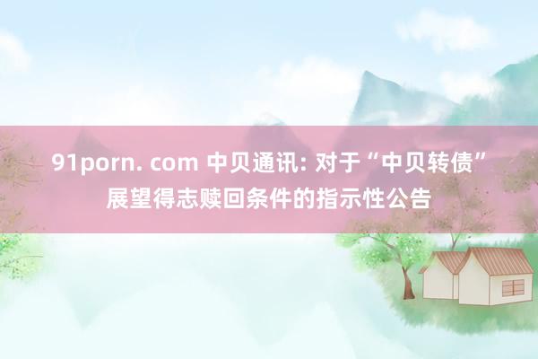 91porn. com 中贝通讯: 对于“中贝转债”展望得志赎回条件的指示性公告