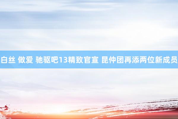 白丝 做爱 驰驱吧13精致官宣 昆仲团再添两位新成员