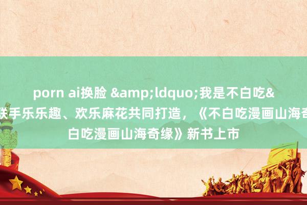 porn ai换脸 &ldquo;我是不白吃&rdquo;联手乐乐趣、欢乐麻花共同打造，《不白吃漫画山海奇缘》新书上市