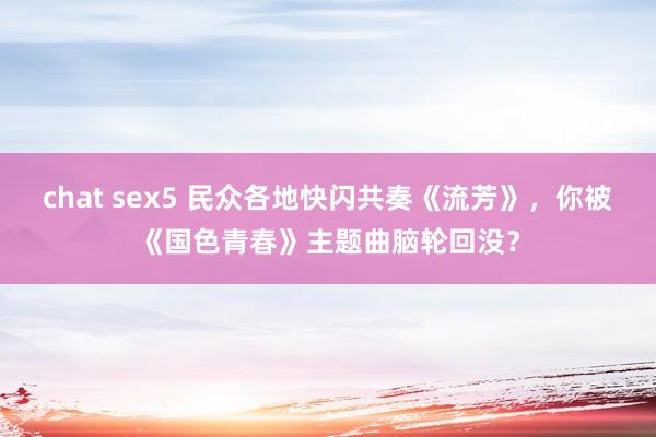 chat sex5 民众各地快闪共奏《流芳》，你被《国色青春》主题曲脑轮回没？