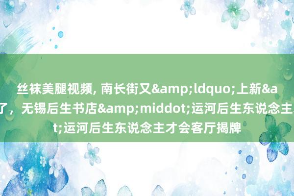 丝袜美腿视频, 南长街又&ldquo;上新&rdquo;了，无锡后生书店&middot;运河后生东说念主才会客厅揭牌