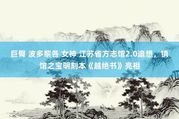 巨臀 波多黎各 女神 江苏省方志馆2.0追想，镇馆之宝明刻本《越绝书》亮相