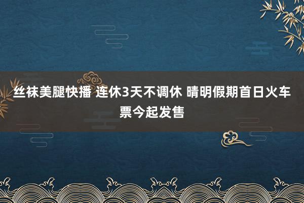 丝袜美腿快播 连休3天不调休 晴明假期首日火车票今起发售