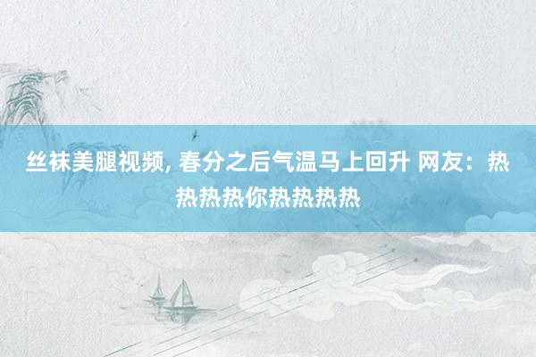 丝袜美腿视频, 春分之后气温马上回升 网友：热热热热你热热热热