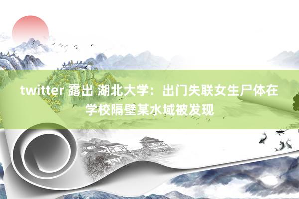 twitter 露出 湖北大学：出门失联女生尸体在学校隔壁某水域被发现