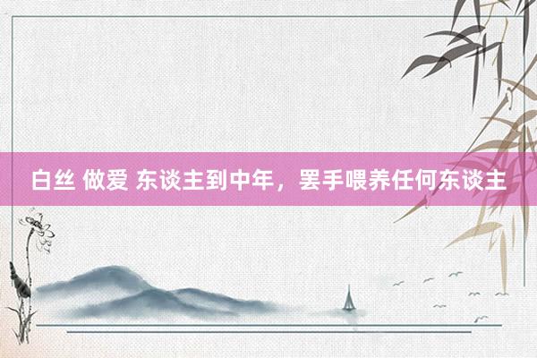 白丝 做爱 东谈主到中年，罢手喂养任何东谈主