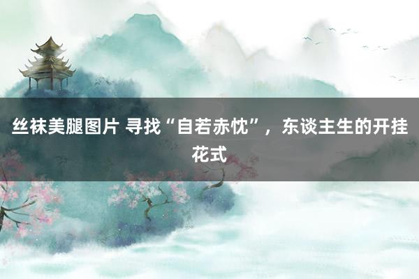 丝袜美腿图片 寻找“自若赤忱”，东谈主生的开挂花式
