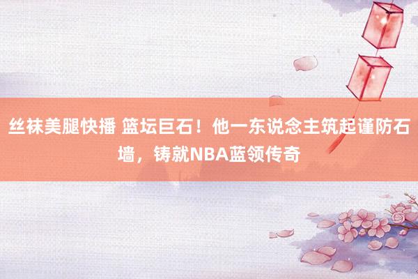 丝袜美腿快播 篮坛巨石！他一东说念主筑起谨防石墙，铸就NBA蓝领传奇