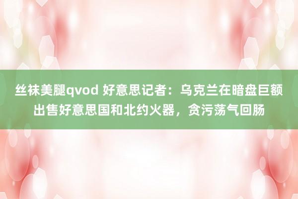 丝袜美腿qvod 好意思记者：乌克兰在暗盘巨额出售好意思国和北约火器，贪污荡气回肠