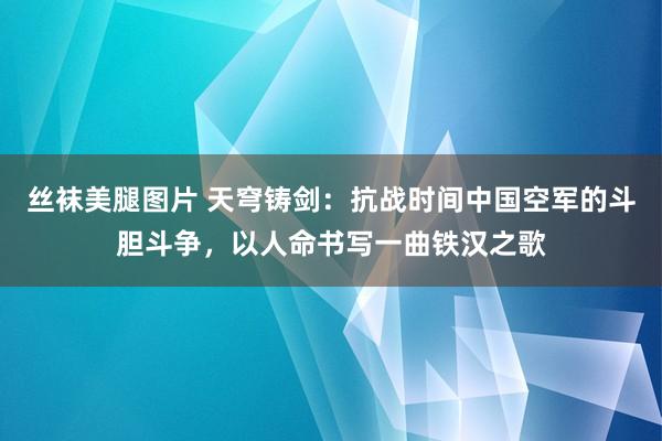 丝袜美腿图片 天穹铸剑：抗战时间中国空军的斗胆斗争，以人命书写一曲铁汉之歌