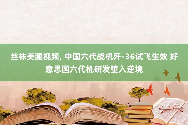 丝袜美腿视频, 中国六代战机歼-36试飞生效 好意思国六代机研发堕入逆境