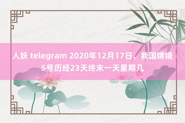 人妖 telegram 2020年12月17日，我国嫦娥5号历经23天终末一天星期几