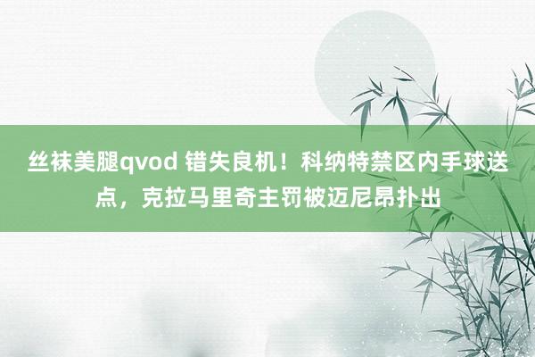 丝袜美腿qvod 错失良机！科纳特禁区内手球送点，克拉马里奇主罚被迈尼昂扑出