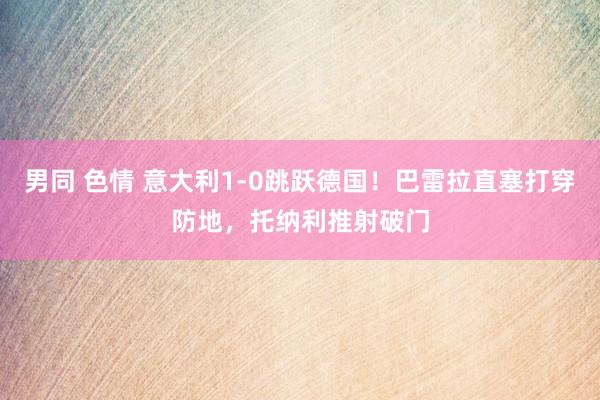 男同 色情 意大利1-0跳跃德国！巴雷拉直塞打穿防地，托纳利推射破门