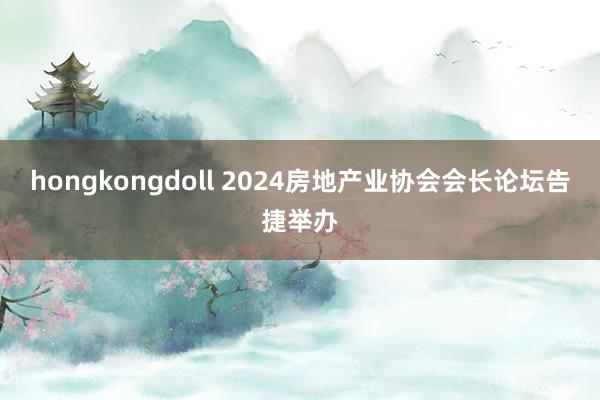 hongkongdoll 2024房地产业协会会长论坛告捷举办