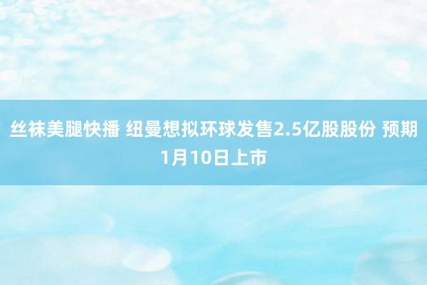 丝袜美腿快播 纽曼想拟环球发售2.5亿股股份 预期1月10日上市