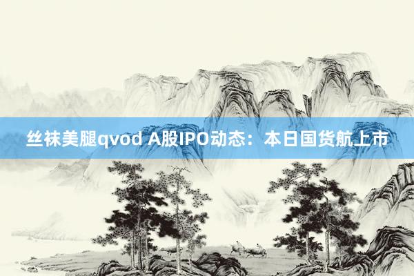 丝袜美腿qvod A股IPO动态：本日国货航上市