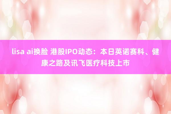 lisa ai换脸 港股IPO动态：本日英诺赛科、健康之路及讯飞医疗科技上市