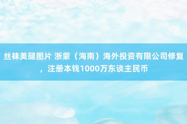丝袜美腿图片 浙蒙（海南）海外投资有限公司修复，注册本钱1000万东谈主民币