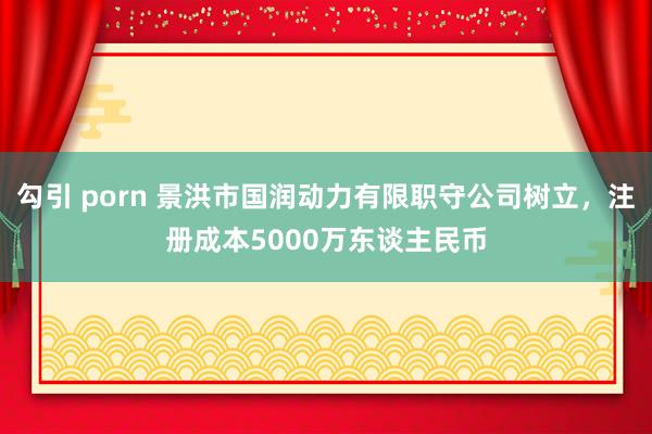 勾引 porn 景洪市国润动力有限职守公司树立，注册成本5000万东谈主民币